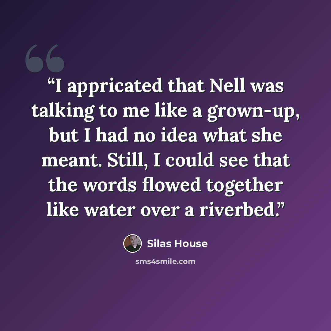 “I appricated that Nell was talking to me like a grown-up, but I had no idea what she meant. Still, I could see that the words flowed together like water over a riverbed.” quote by Silas House