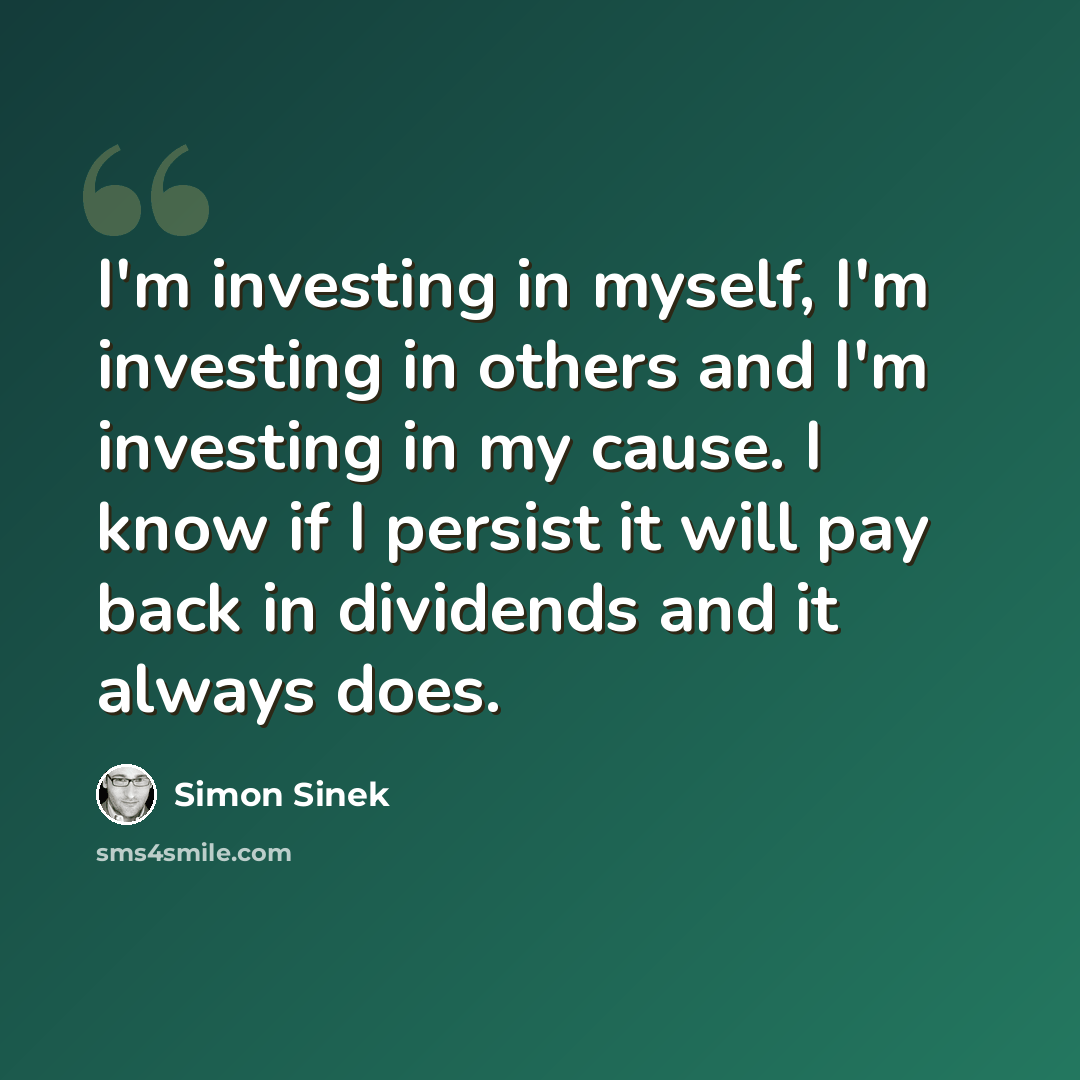 “I'm investing in myself, I'm investing in others and I'm investing in my cause. I know if I persist it will pay back in dividends and it always does.” quote by Simon Sinek