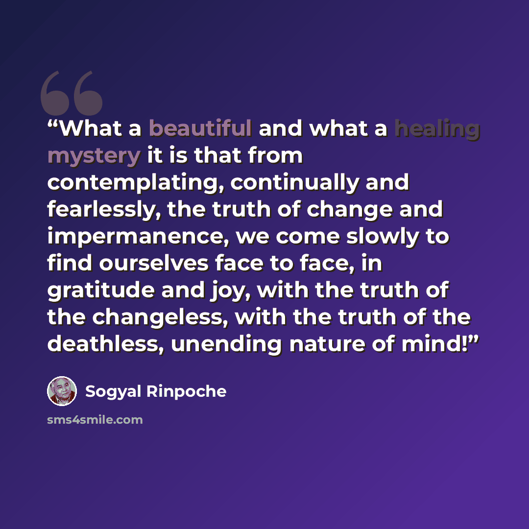 “What a beautiful and what a healing mystery it is that from contemplating, continually and fearlessly, the truth of change and impermanence, we come slowly to find ourselves face to face, in gratitude and joy, with the truth of the changeless, with the truth of the deathless, unending nature of…” quote by Sogyal Rinpoche