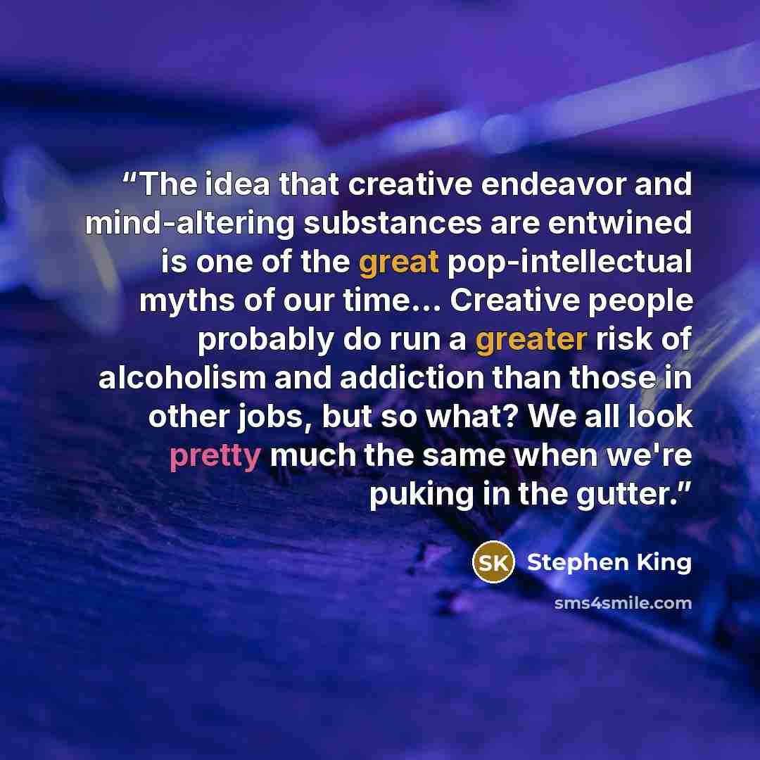 “The idea that creative endeavor and mind-altering substances are entwined is one of the great pop-intellectual myths of our time... Creative people probably do run a greater risk of alcoholism and addiction than those in other jobs, but so what? We all look pretty much the same when we're puking…” quote by Stephen King