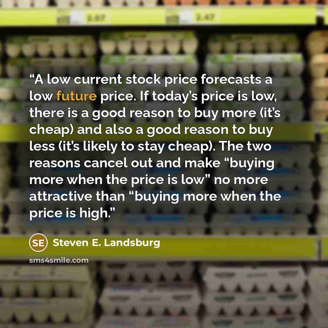 “A low current stock price forecasts a low future price. If today’s price is low, there is a good reason to buy more (it’s cheap) and also a good reason to buy less (it’s likely to stay cheap). The two reasons cancel out and make “buying more when the price is low” no more attractive than “buying…” quote by Steven E. Landsburg