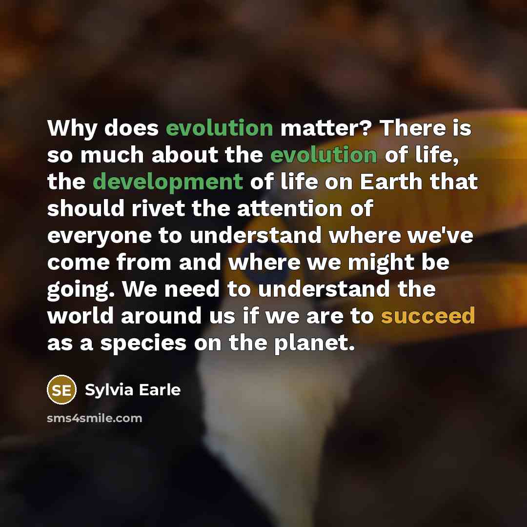 “Why does evolution matter? There is so much about the evolution of life, the development of life on Earth that should rivet the attention of everyone to understand where we've come from and where we might be going. We need to understand the world around us if we are to succeed as a species on the…” quote by Sylvia Earle