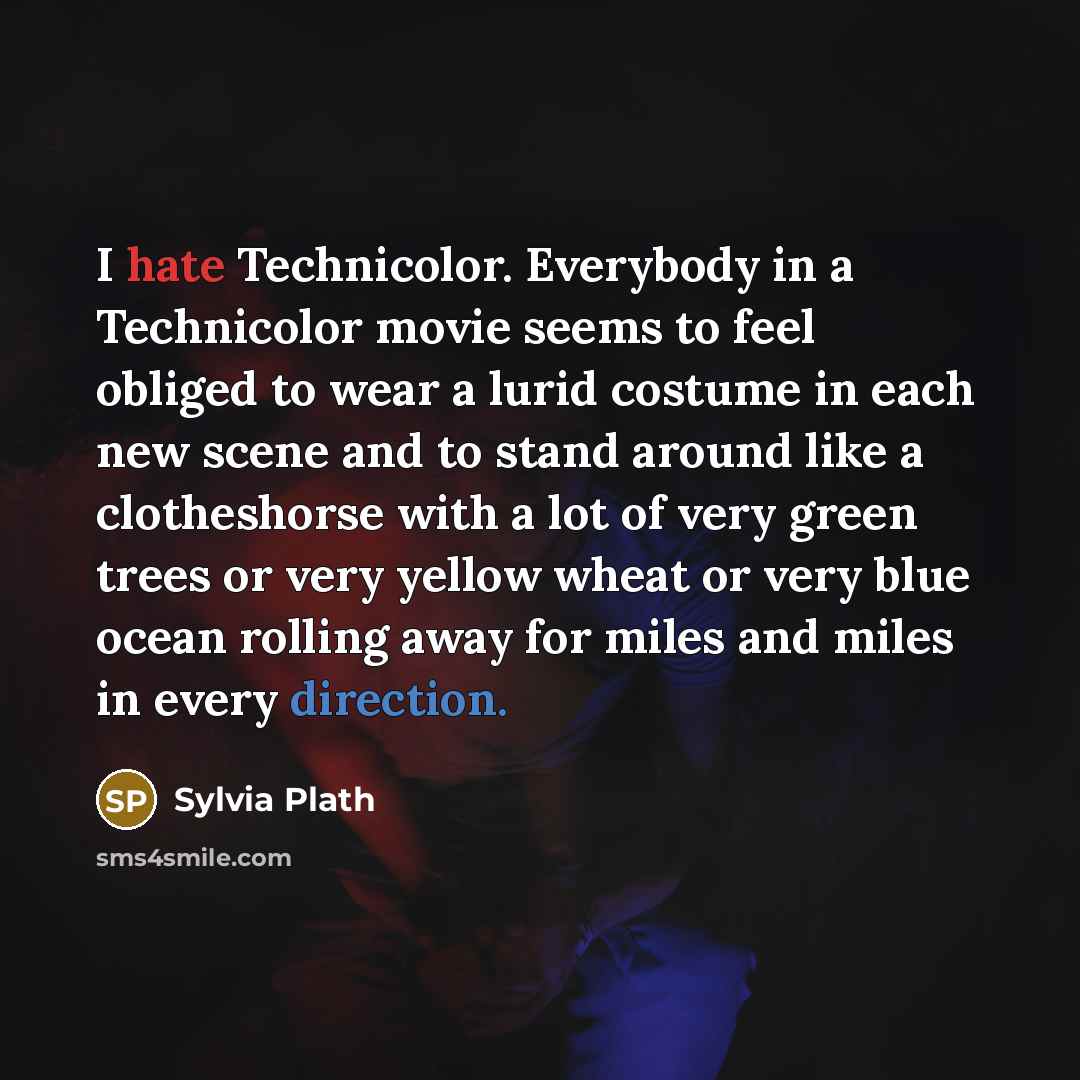 “I hate Technicolor. Everybody in a Technicolor movie seems to feel obliged to wear a lurid costume in each new scene and to stand around like a clotheshorse with a lot of very green trees or very yellow wheat or very blue ocean rolling away for miles and miles in every direction.” quote by Sylvia Plath