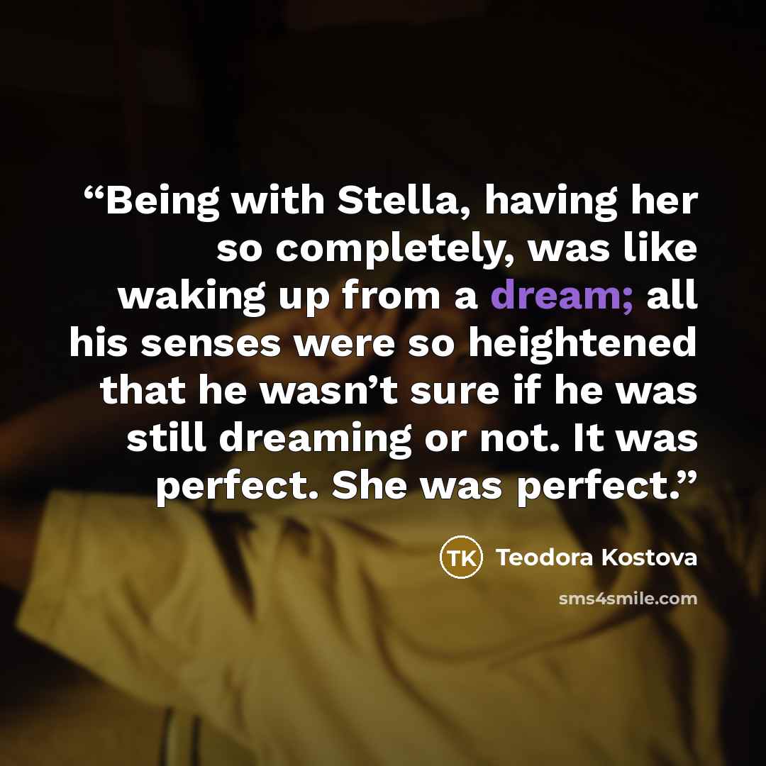 “Being with Stella, having her so completely, was like waking up from a dream; all his senses were so heightened that he wasn’t sure if he was still dreaming or not. It was perfect. She was perfect.” quote by Teodora Kostova
