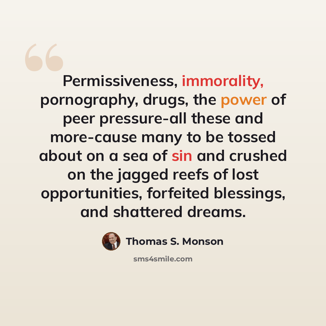 “Permissiveness, immorality, pornography, drugs, the power of peer pressure-all these and more-cause many to be tossed about on a sea of sin and crushed on the jagged reefs of lost opportunities, forfeited blessings, and shattered dreams.” quote by Thomas S. Monson