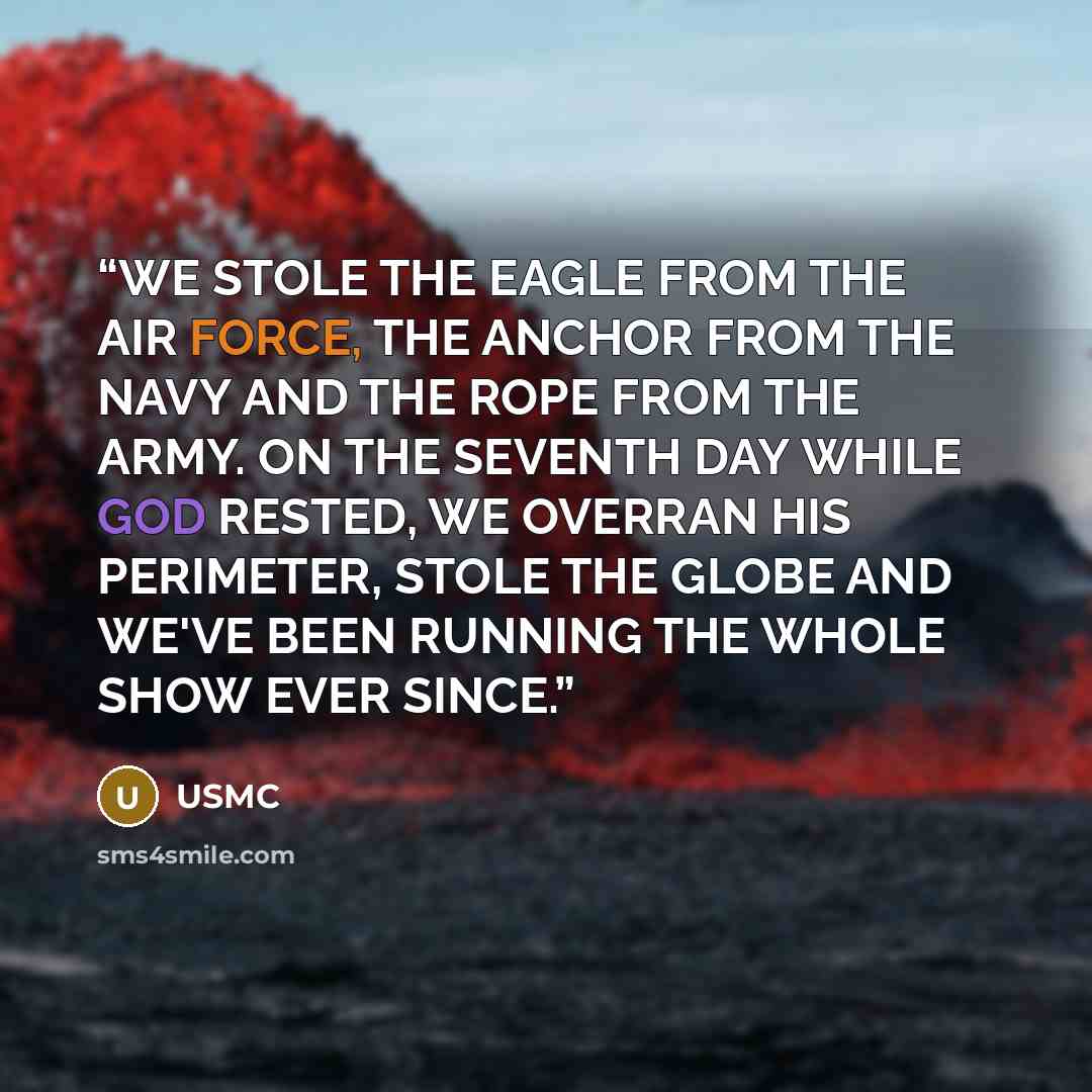 “WE STOLE THE EAGLE FROM THE AIR FORCE, THE ANCHOR FROM THE NAVY AND THE ROPE FROM THE ARMY. ON THE SEVENTH DAY WHILE GOD RESTED, WE OVERRAN HIS PERIMETER, STOLE THE GLOBE AND WE'VE BEEN RUNNING THE WHOLE SHOW EVER SINCE.” quote by USMC