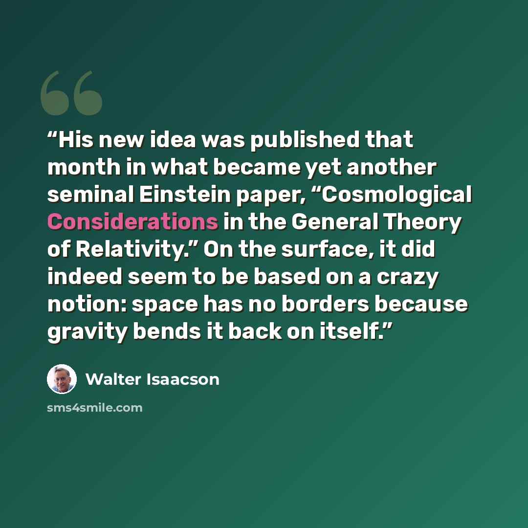“His new idea was published that month in what became yet another seminal Einstein paper, “Cosmological Considerations in the General Theory of Relativity.” On the surface, it did indeed seem to be based on a crazy notion: space has no borders because gravity bends it back on itself.” quote by Walter Isaacson