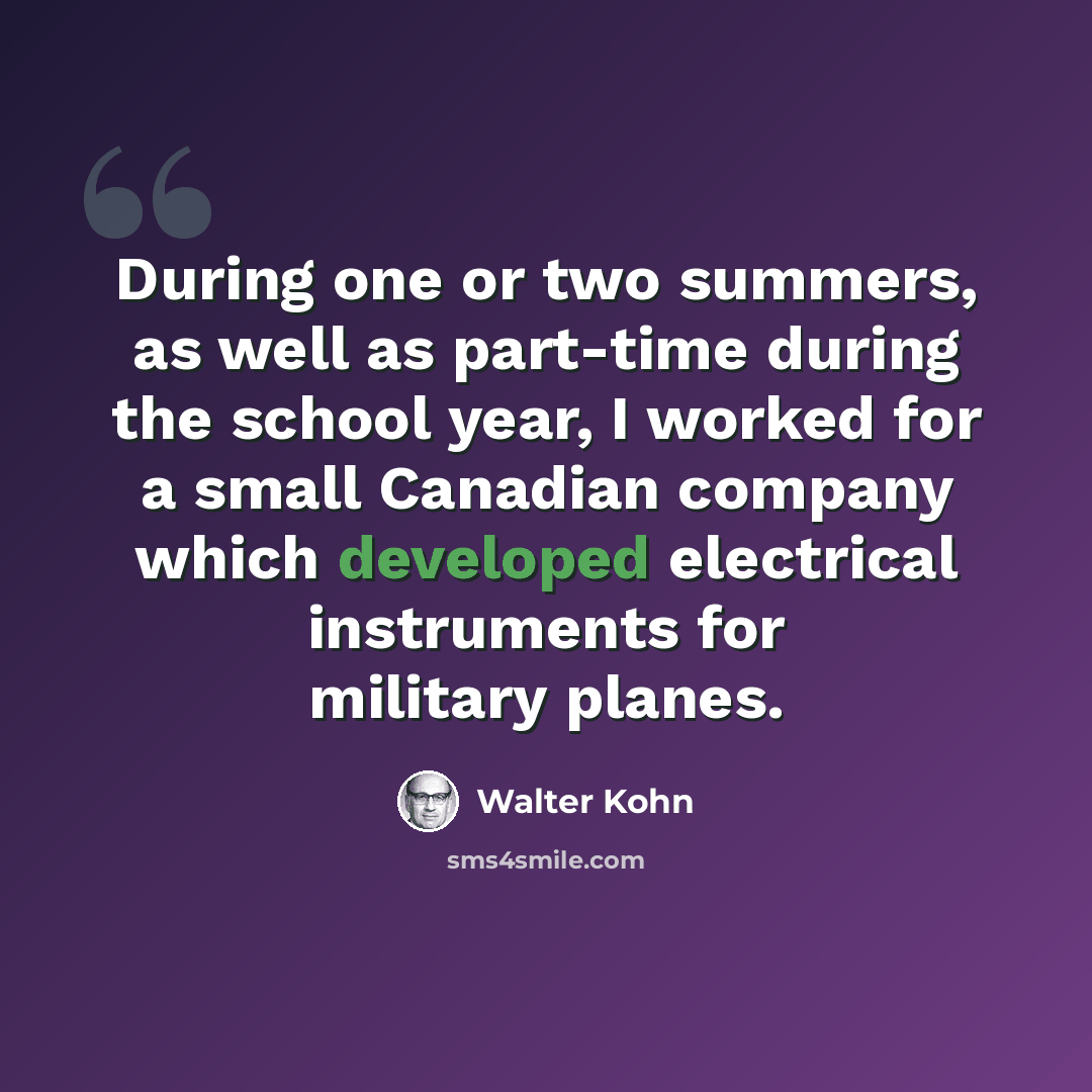 “During one or two summers, as well as part-time during the school year, I worked for a small Canadian company which developed electrical instruments for military planes.” quote by Walter Kohn
