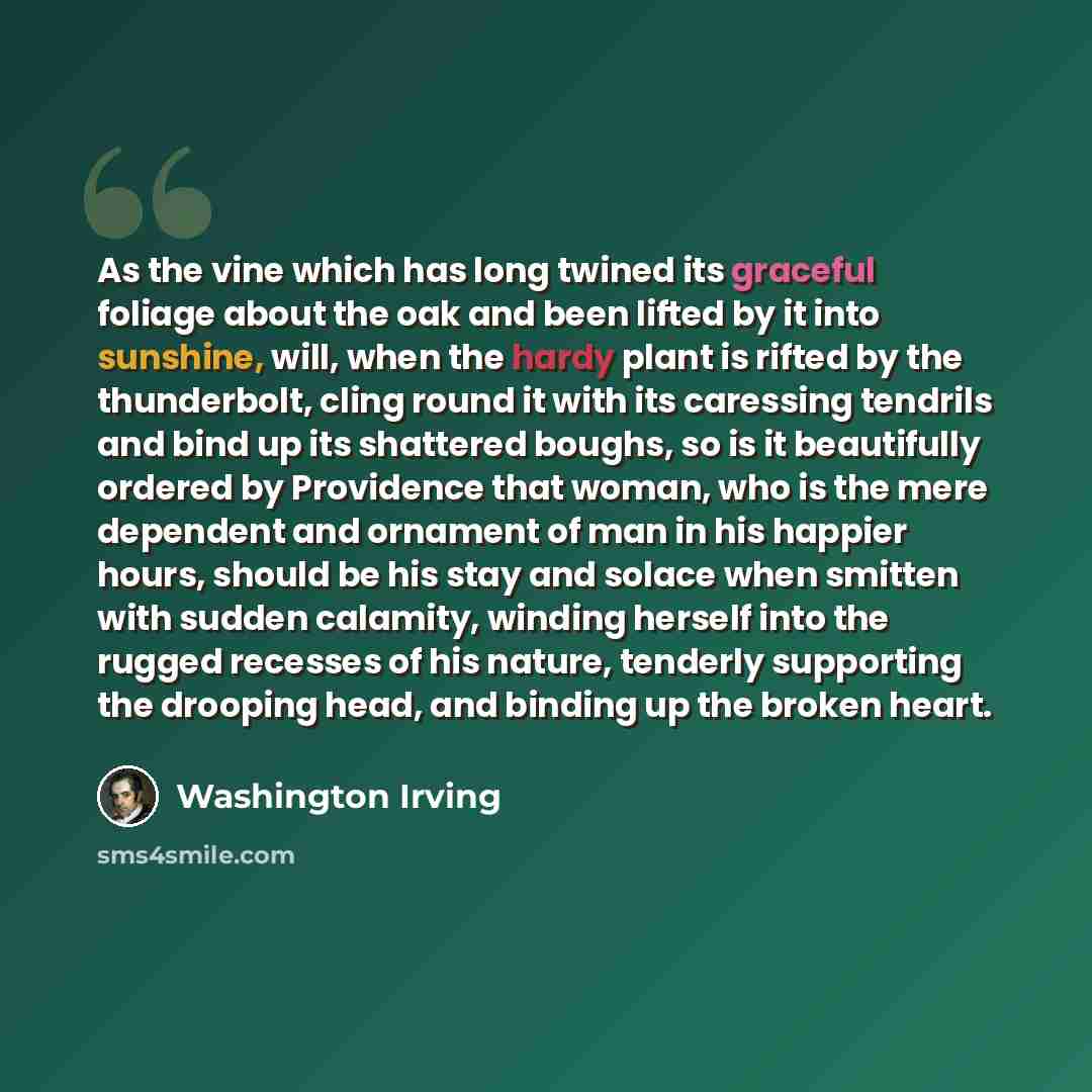 “As the vine which has long twined its graceful foliage about the oak and been lifted by it into sunshine, will, when the hardy plant is rifted by the thunderbolt, cling round it with its caressing tendrils and bind up its shattered boughs, so is it beautifully ordered by Providence that woman, who…” quote by Washington Irving