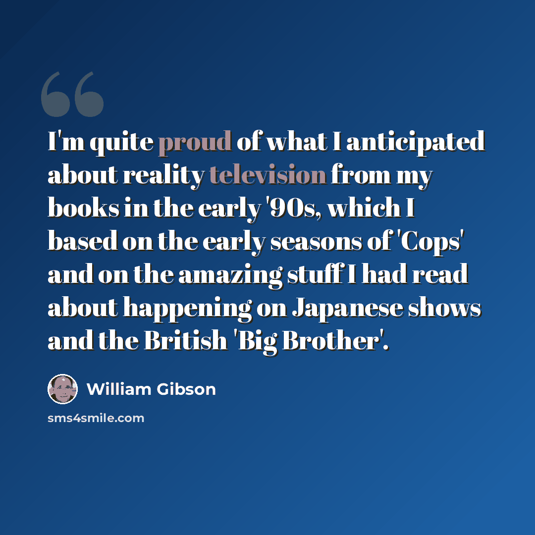 “I'm quite proud of what I anticipated about reality television from my books in the early '90s, which I based on the early seasons of 'Cops' and on the amazing stuff I had read about happening on Japanese shows and the British 'Big Brother'.” quote by William Gibson
