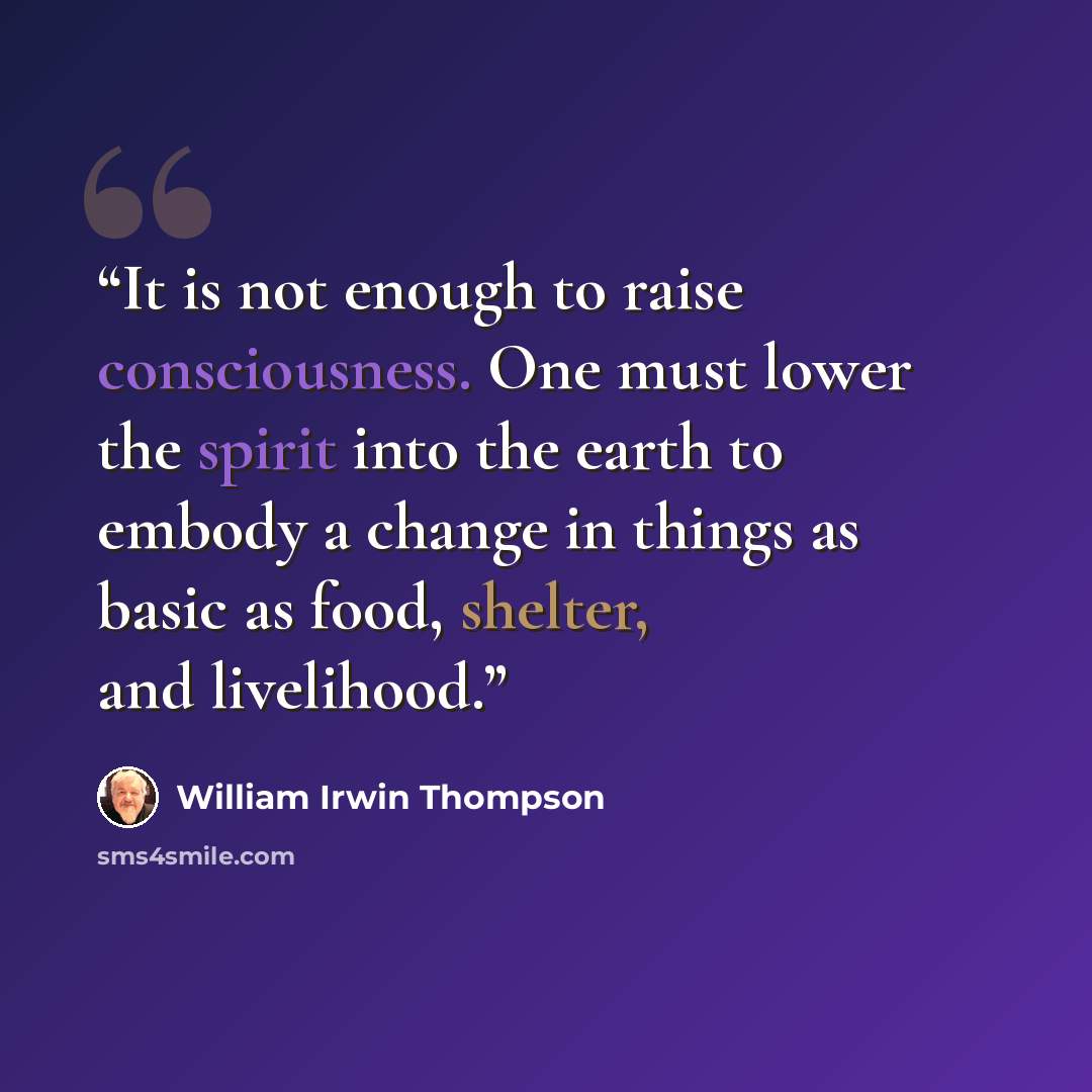 “It is not enough to raise consciousness. One must lower the spirit into the earth to embody a change in things as basic as food, shelter, and livelihood.” quote by William Irwin Thompson