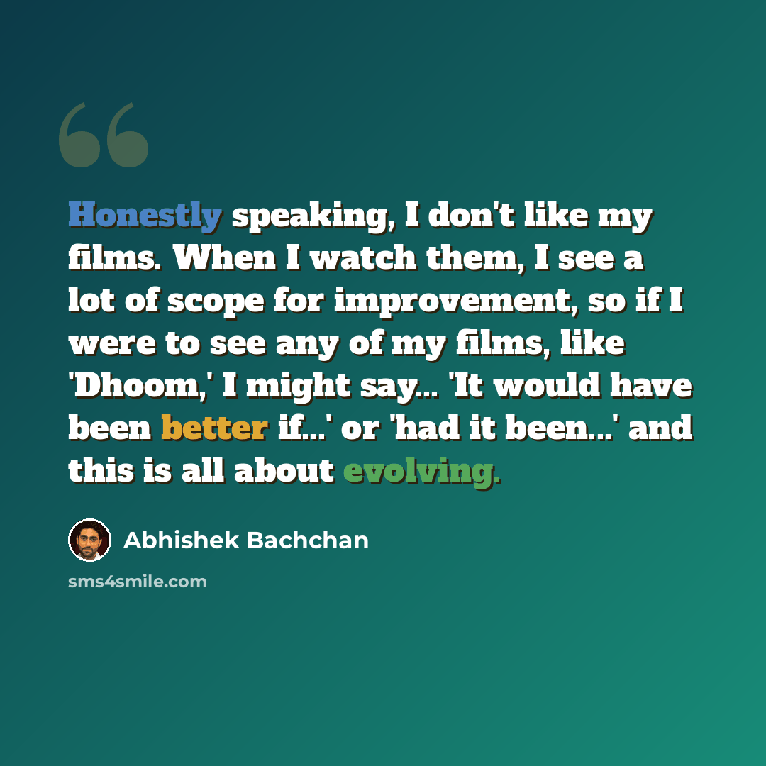 “Honestly speaking, I don't like my films. When I watch them, I see a lot of scope for improvement, so if I were to see any of my films, like 'Dhoom,' I might say... 'It would have been better if...' or 'had it been...' and this is all about evolving.” quote by Abhishek Bachchan