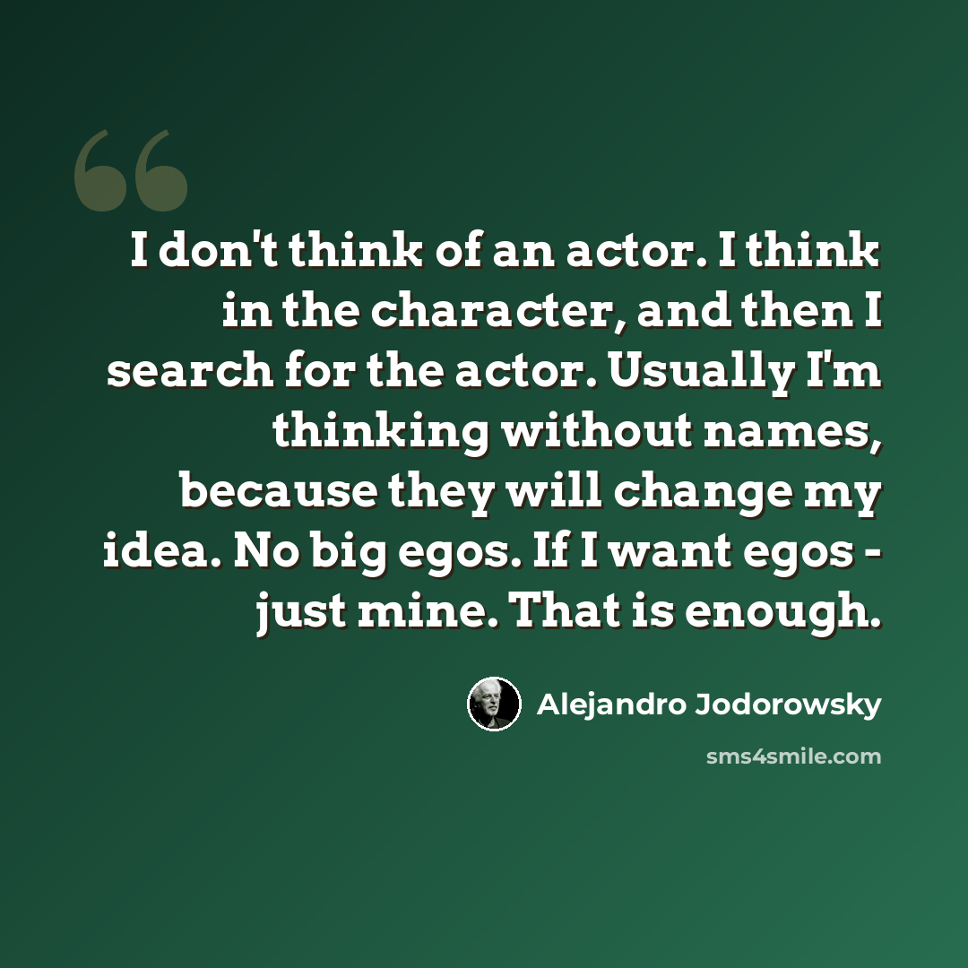 “I don't think of an actor. I think in the character, and then I search for the actor. Usually I'm thinking without names, because they will change my idea. No big egos. If I want egos - just mine. That is enough.” quote by Alejandro Jodorowsky