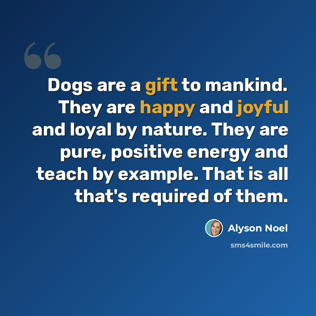 “Dogs are a gift to mankind. They are happy and joyful and loyal by nature. They are pure, positive energy and teach by example. That is all that's required of them.” quote by Alyson Noel