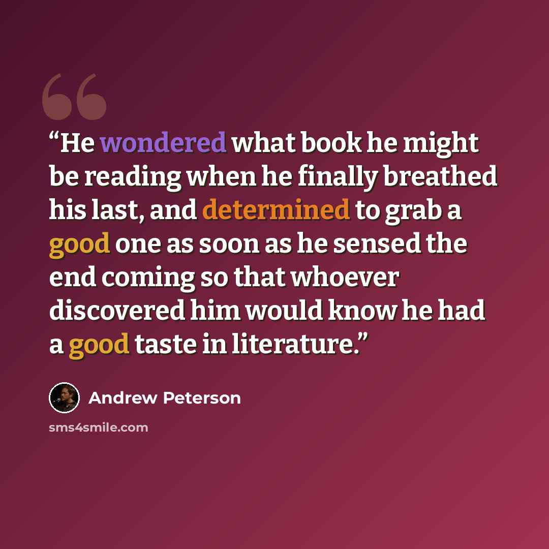 “He wondered what book he might be reading when he finally breathed his last, and determined to grab a good one as soon as he sensed the end coming so that whoever discovered him would know he had a good taste in literature.” quote by Andrew Peterson