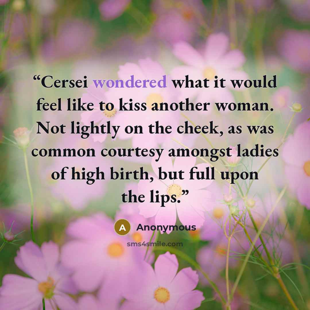 “Cersei wondered what it would feel like to kiss another woman. Not lightly on the cheek, as was common courtesy amongst ladies of high birth, but full upon the lips.” quote by Anonymous