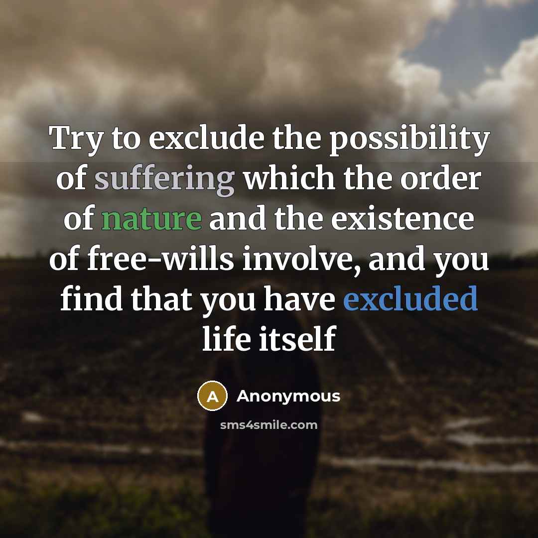 “Try to exclude the possibility of suffering which the order of nature and the existence of free-wills involve, and you find that you have excluded life itself” quote by Anonymous