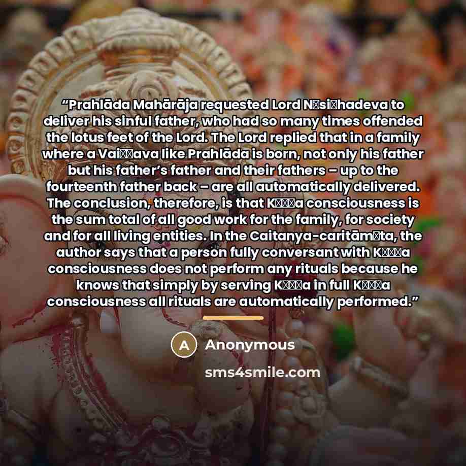 “Prahlāda Mahārāja requested Lord Nṛsiṁhadeva to deliver his sinful father, who had so many times offended the lotus feet of the Lord. The Lord replied that in a family where a Vaiṣṇava like Prahlāda is born, not only his father but his father’s father and their fathers – up to the fourteenth…” quote by Anonymous