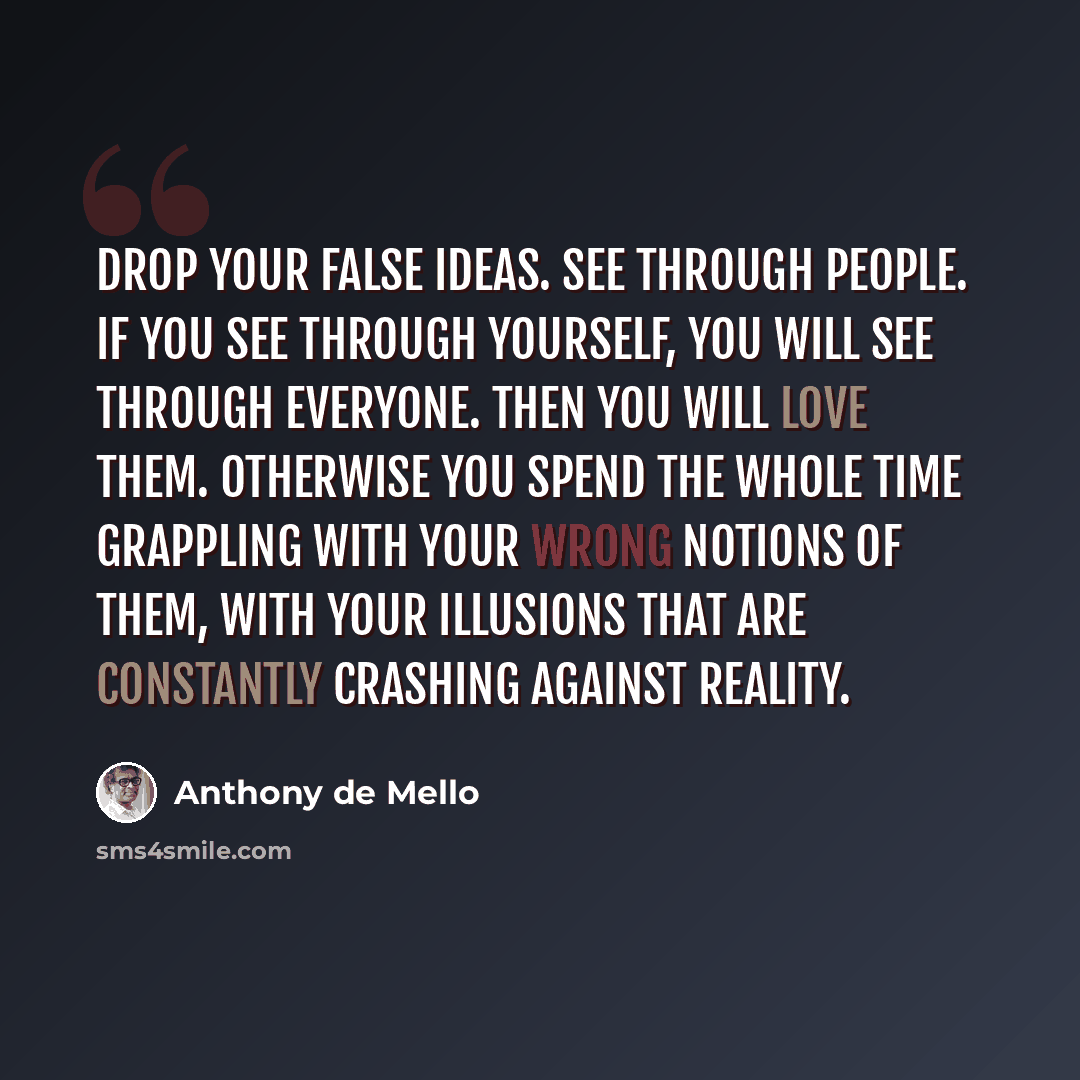 “Drop your false ideas. See through people. If you see through yourself, you will see through everyone. Then you will love them. Otherwise you spend the whole time grappling with your wrong notions of them, with your illusions that are constantly crashing against reality.” quote by Anthony de Mello
