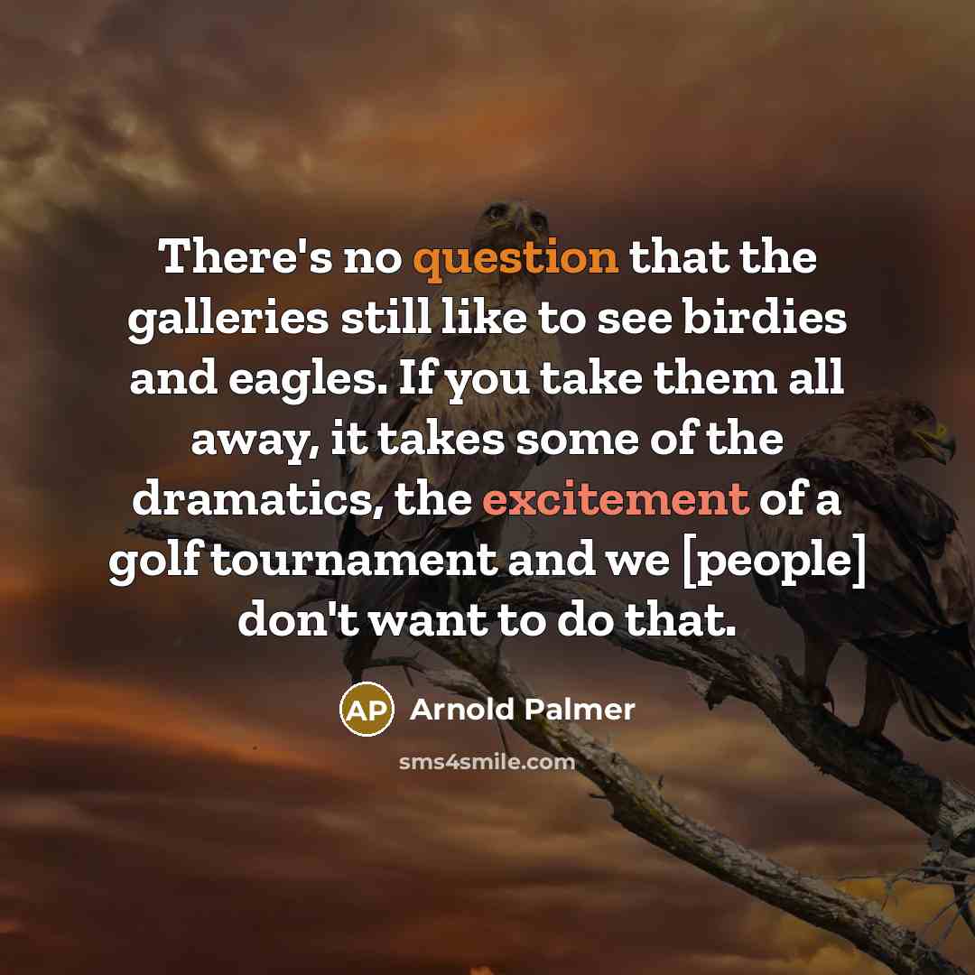 “There's no question that the galleries still like to see birdies and eagles. If you take them all away, it takes some of the dramatics, the excitement of a golf tournament and we [people] don't want to do that.” quote by Arnold Palmer