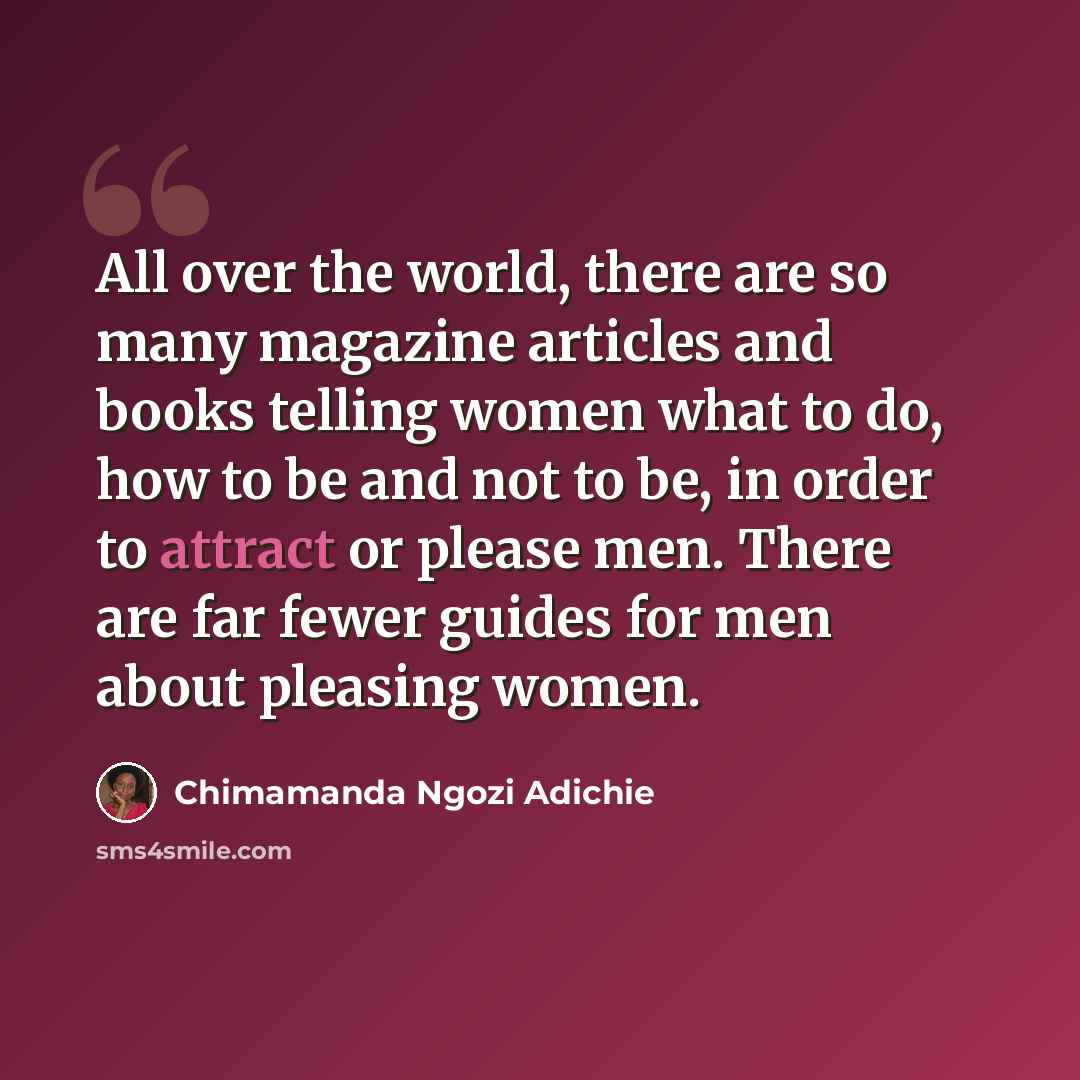“All over the world, there are so many magazine articles and books telling women what to do, how to be and not to be, in order to attract or please men. There are far fewer guides for men about pleasing women.” quote by Chimamanda Ngozi Adichie