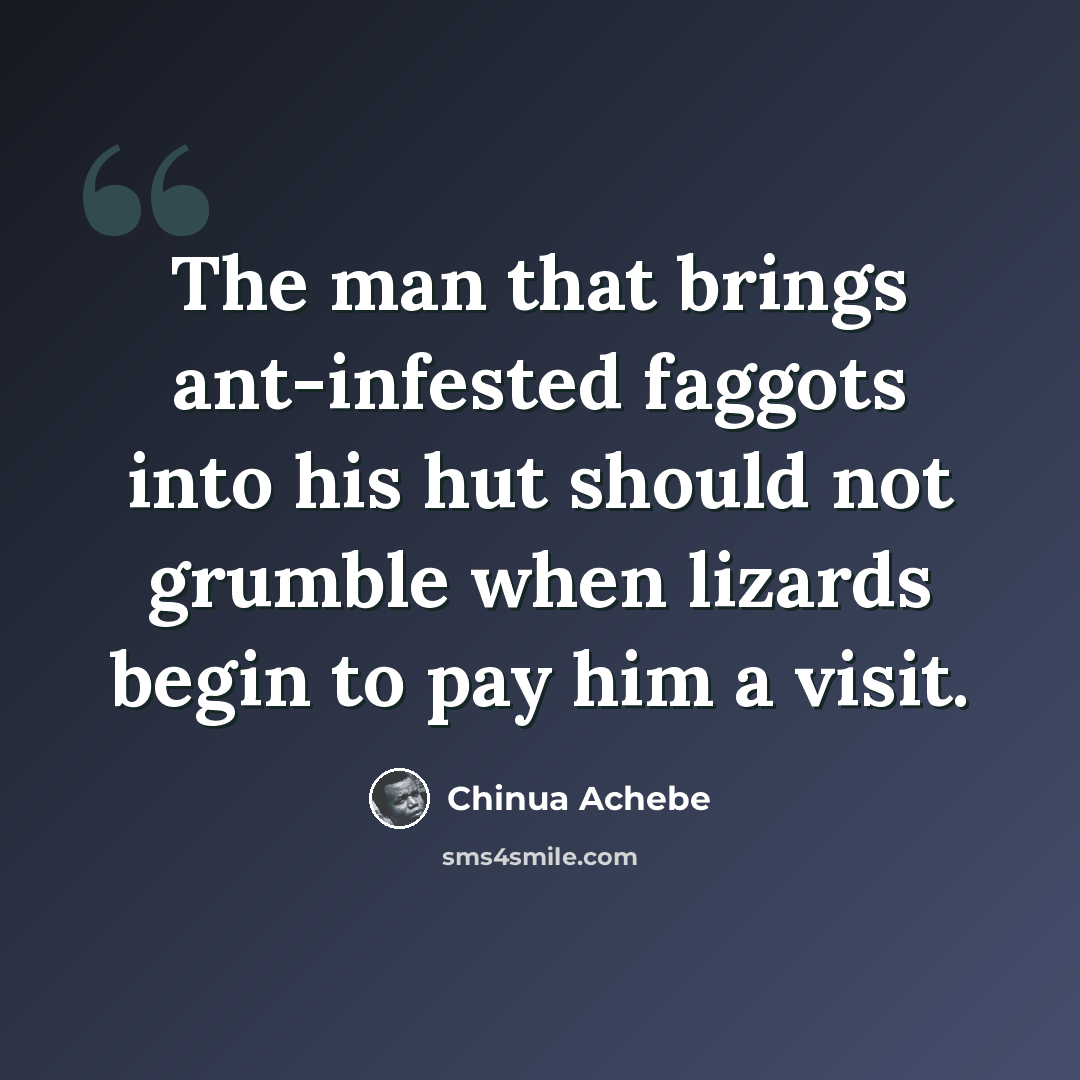 “The man that brings ant-infested faggots into his hut should not grumble when lizards begin to pay him a visit.” quote by Chinua Achebe