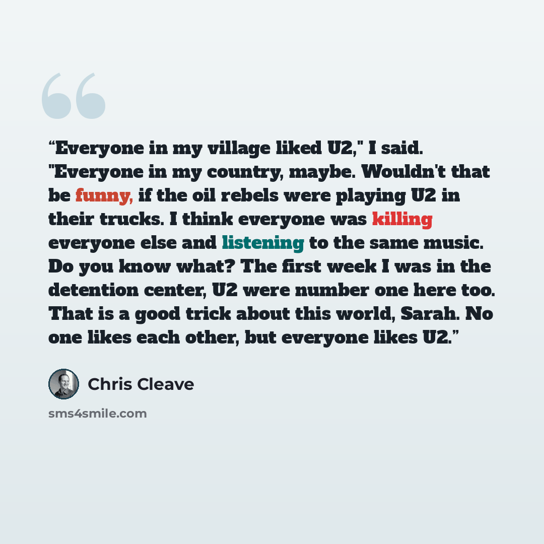 “Everyone in my village liked U2," I said. "Everyone in my country, maybe. Wouldn't that be funny, if the oil rebels were playing U2 in their trucks. I think everyone was killing everyone else and listening to the same music. Do you know what? The first week I was in the detention center, U2 were…” quote by Chris Cleave