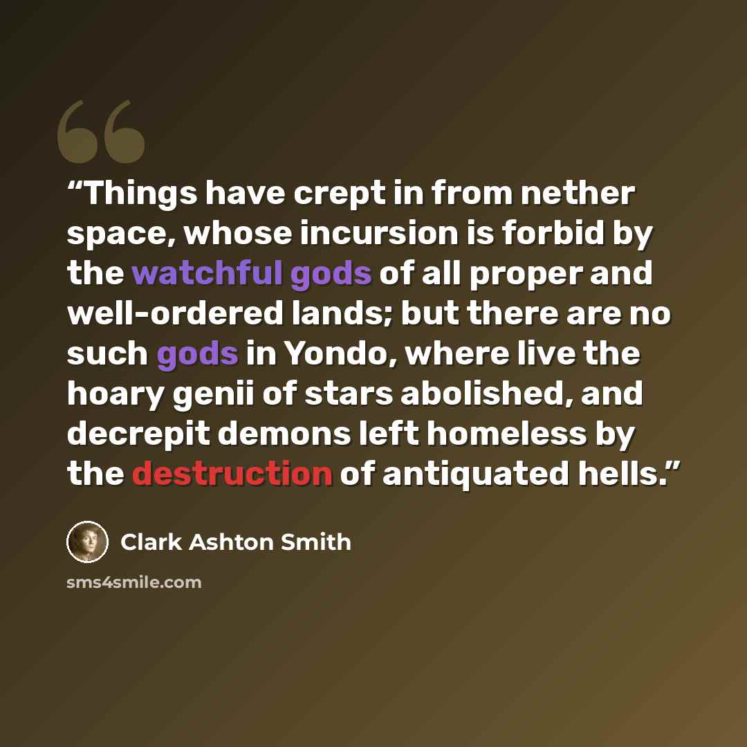 “Things have crept in from nether space, whose incursion is forbid by the watchful gods of all proper and well-ordered lands; but there are no such gods in Yondo, where live the hoary genii of stars abolished, and decrepit demons left homeless by the destruction of antiquated hells.” quote by Clark Ashton Smith