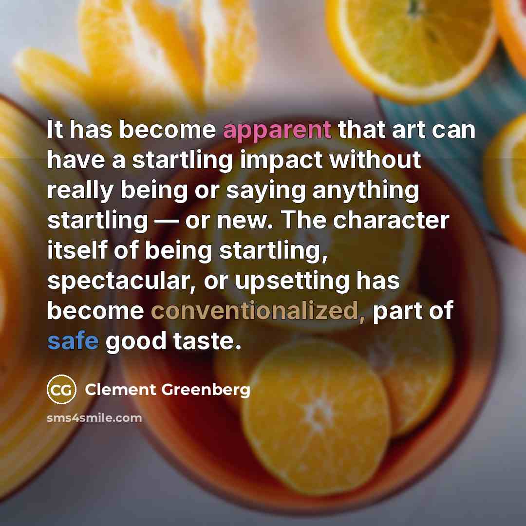 “It has become apparent that art can have a startling impact without really being or saying anything startling — or new. The character itself of being startling, spectacular, or upsetting has become conventionalized, part of safe good taste.” quote by Clement Greenberg