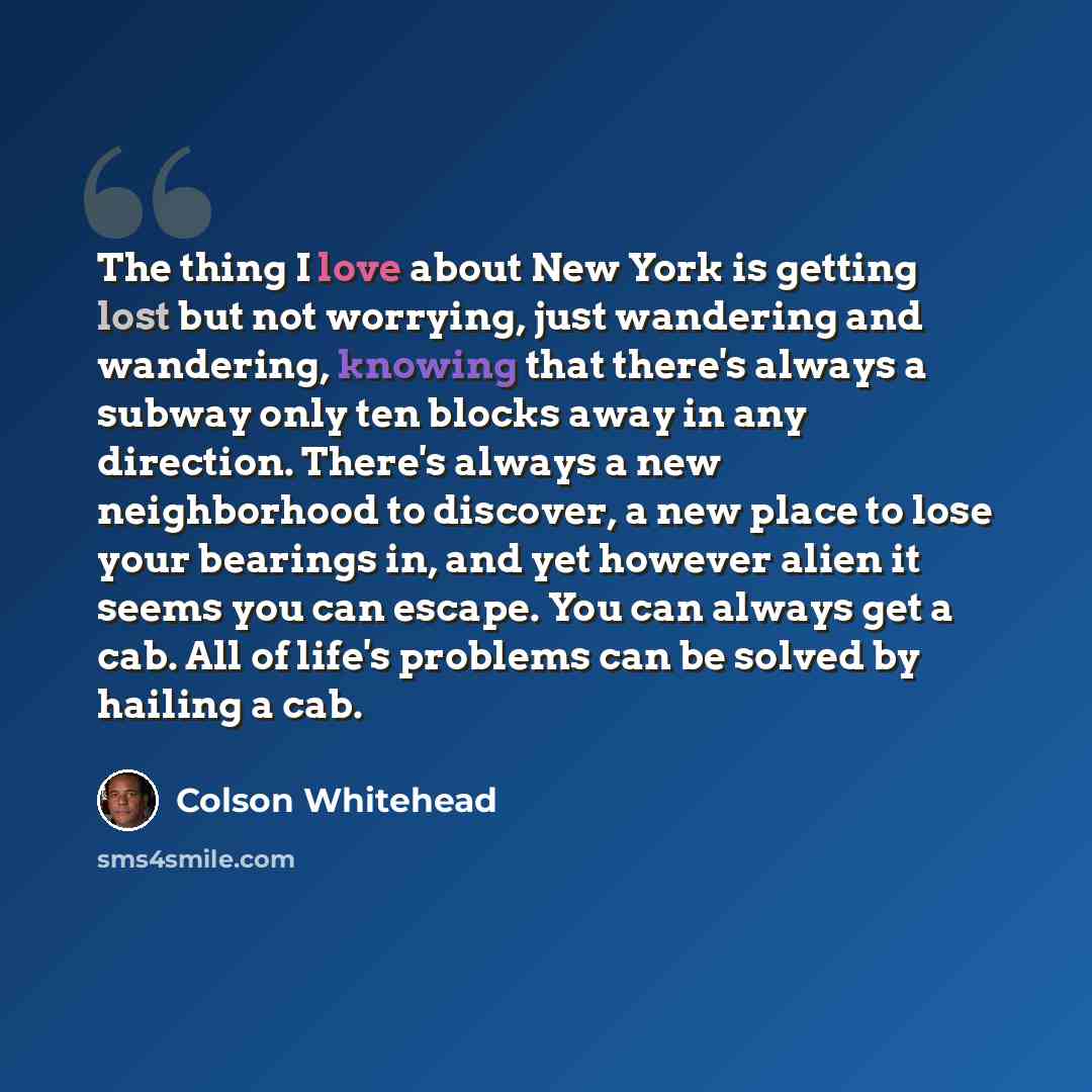 “The thing I love about New York is getting lost but not worrying, just wandering and wandering, knowing that there's always a subway only ten blocks away in any direction. There's always a new neighborhood to discover, a new place to lose your bearings in, and yet however alien it seems you can…” quote by Colson Whitehead