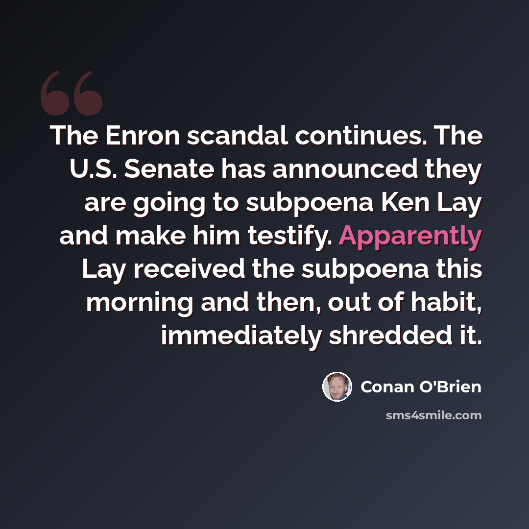“The Enron scandal continues. The U.S. Senate has announced they are going to subpoena Ken Lay and make him testify. Apparently Lay received the subpoena this morning and then, out of habit, immediately shredded it.” quote by Conan O'Brien