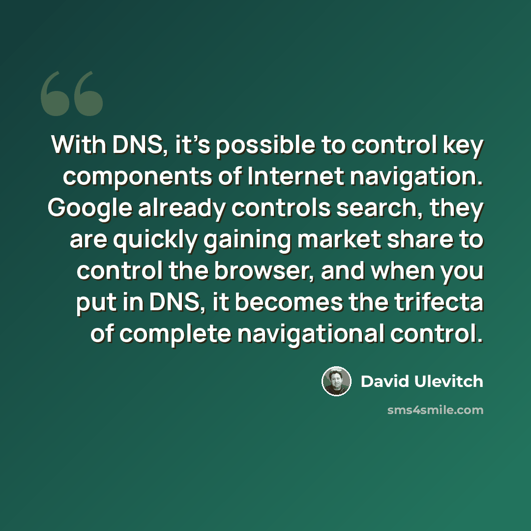“With DNS, it's possible to control key components of Internet navigation. Google already controls search, they are quickly gaining market share to control the browser, and when you put in DNS, it becomes the trifecta of complete navigational control.” quote by David Ulevitch