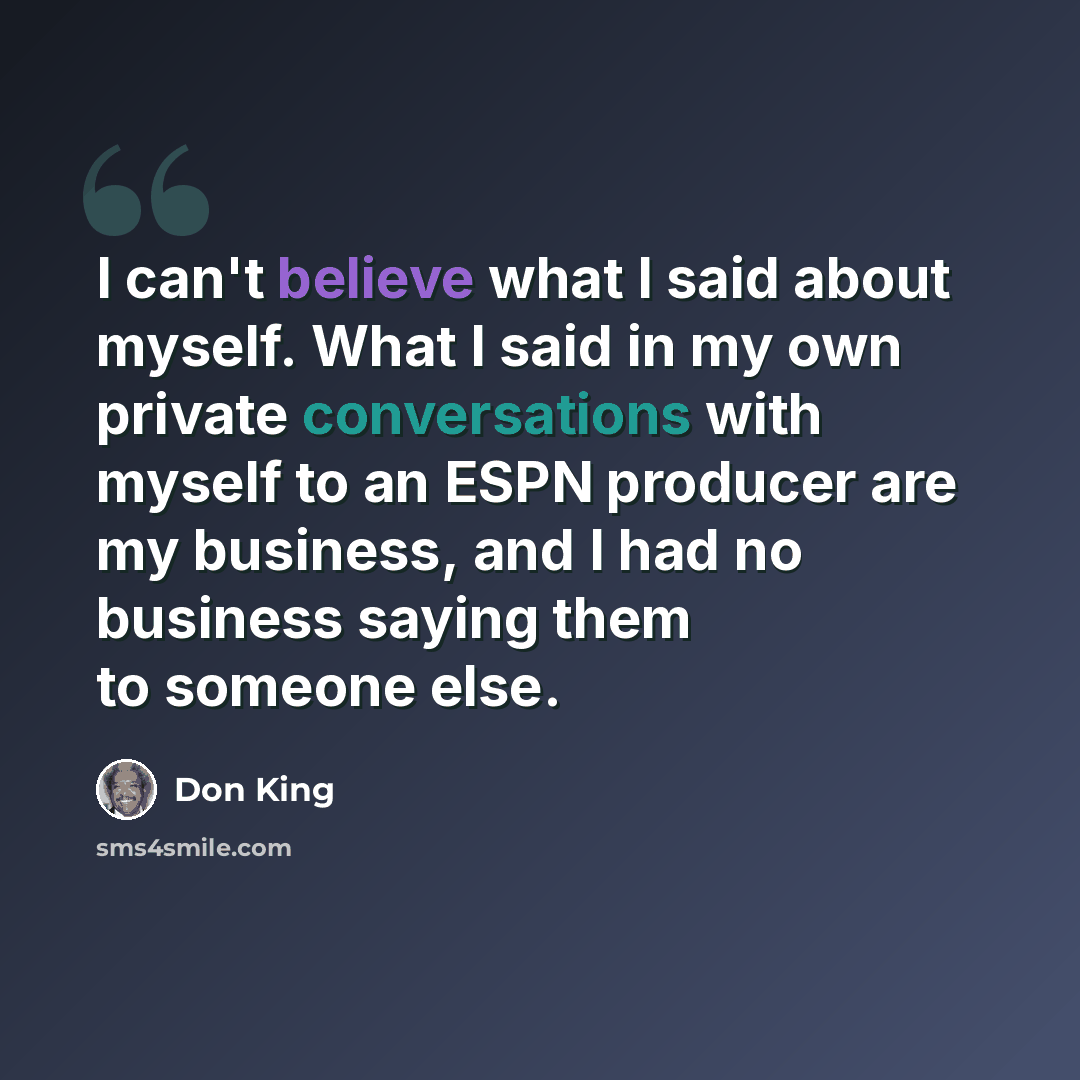 “I can't believe what I said about myself. What I said in my own private conversations with myself to an ESPN producer are my business, and I had no business saying them to someone else.” quote by Don King