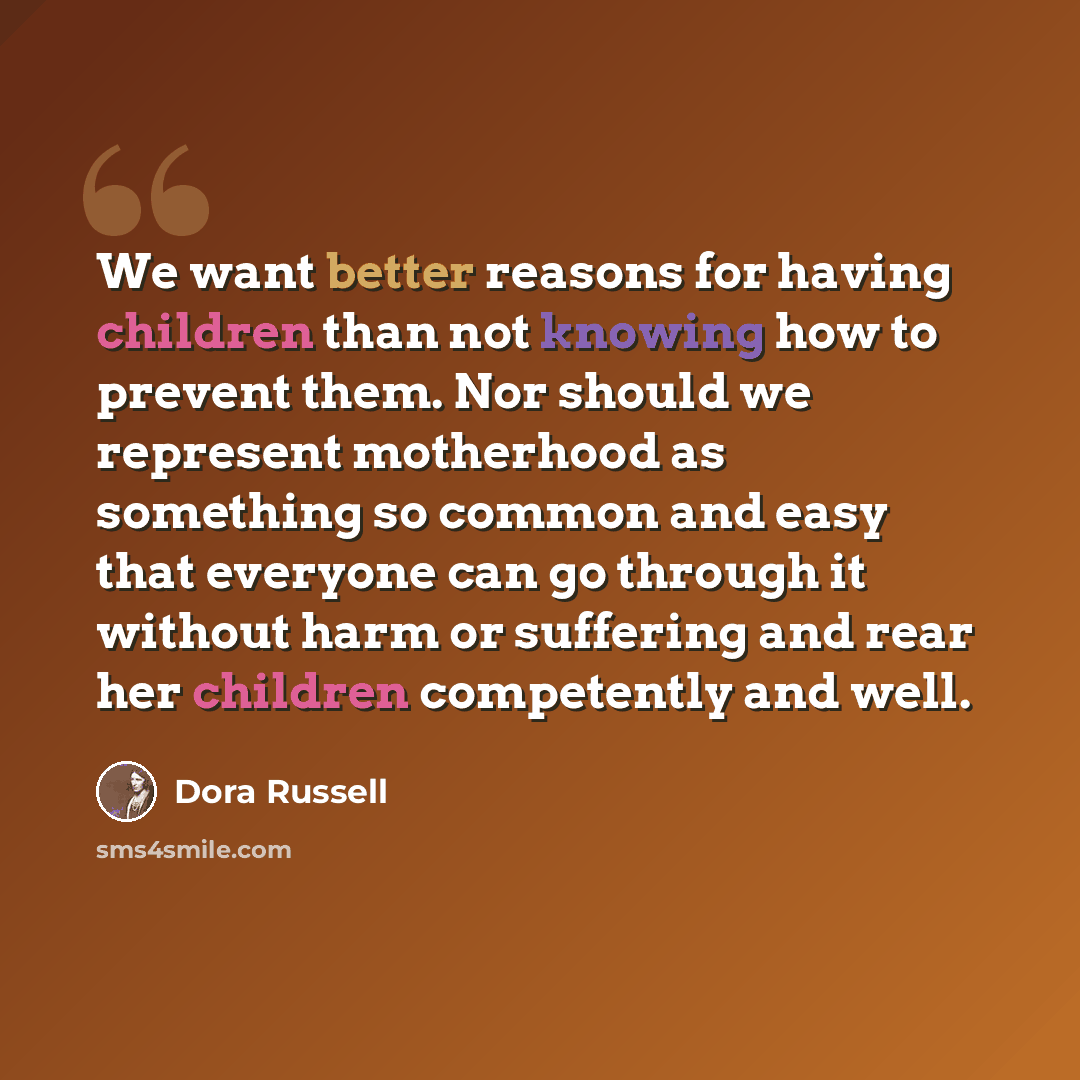 “We want better reasons for having children than not knowing how to prevent them. Nor should we represent motherhood as something so common and easy that everyone can go through it without harm or suffering and rear her children competently and well.” quote by Dora Russell