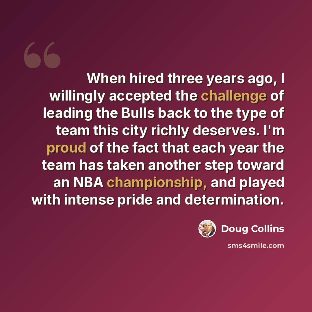 “When hired three years ago, I willingly accepted the challenge of leading the Bulls back to the type of team this city richly deserves. I'm proud of the fact that each year the team has taken another step toward an NBA championship, and played with intense pride and determination.” quote by Doug Collins