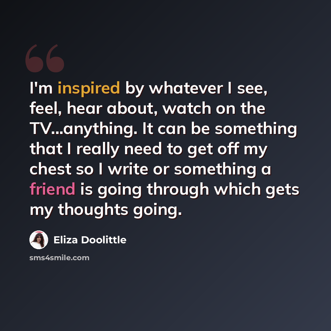 “I'm inspired by whatever I see, feel, hear about, watch on the TV...anything. It can be something that I really need to get off my chest so I write or something a friend is going through which gets my thoughts going.” quote by Eliza Doolittle