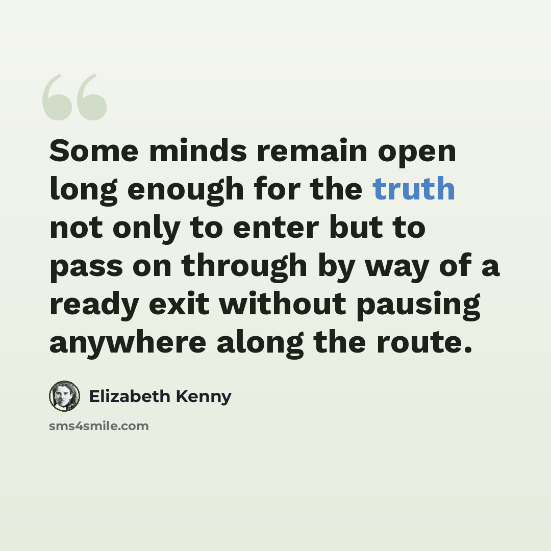 “Some minds remain open long enough for the truth not only to enter but to pass on through by way of a ready exit without pausing anywhere along the route.” quote by Elizabeth Kenny