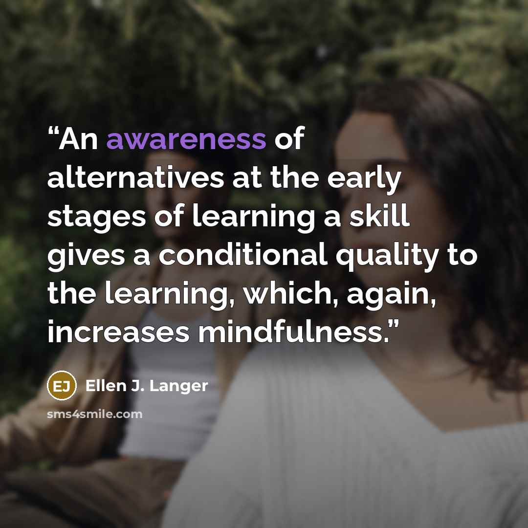 “An awareness of alternatives at the early stages of learning a skill gives a conditional quality to the learning, which, again, increases mindfulness.” quote by Ellen J. Langer