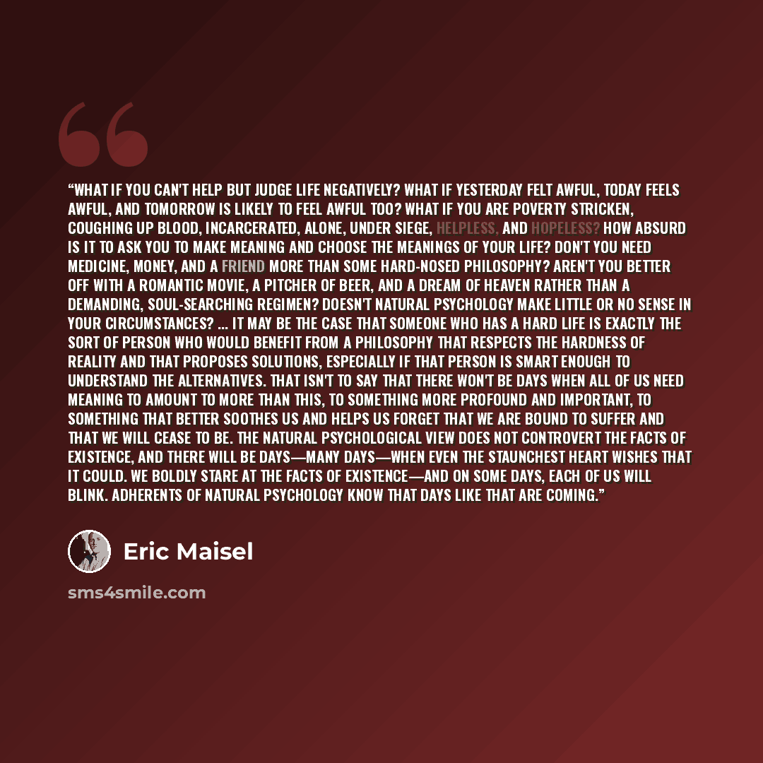 “What if you can't help but judge life negatively? What if yesterday felt awful, today feels awful, and tomorrow is likely to feel awful too? What if you are poverty stricken, coughing up blood, incarcerated, alone, under siege, helpless, and hopeless? How absurd is it to ask you to make meaning…” quote by Eric Maisel