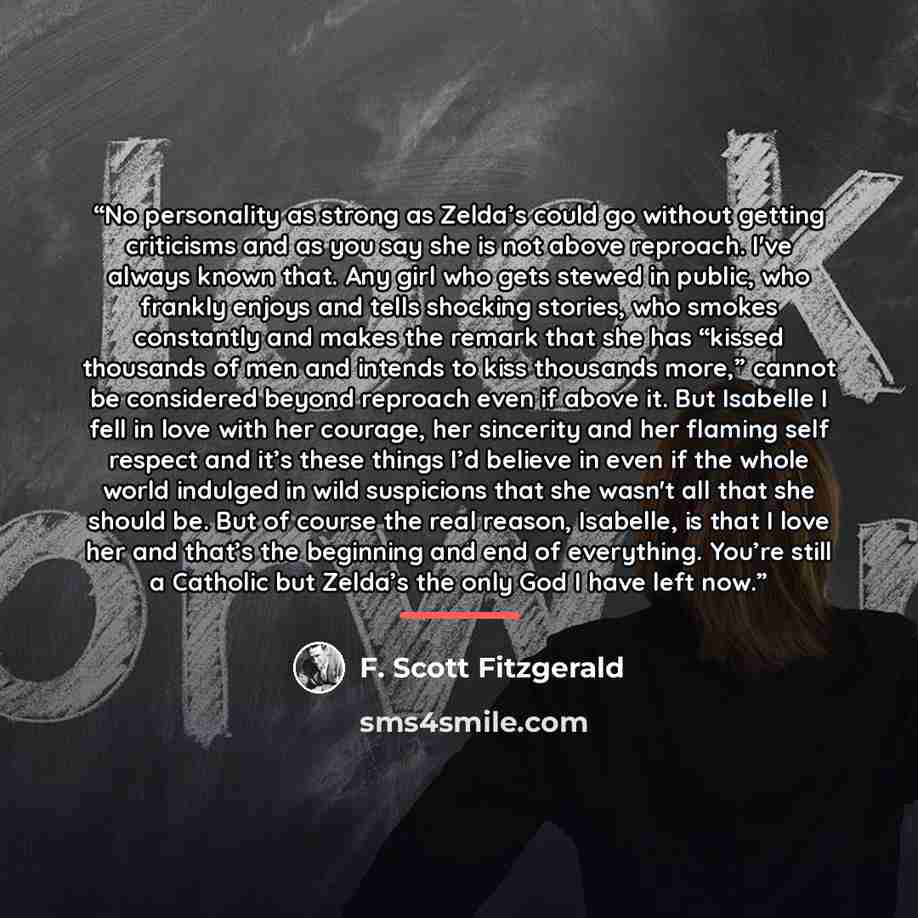 “No personality as strong as Zelda’s could go without getting criticisms and as you say she is not above reproach. I've always known that. Any girl who gets stewed in public, who frankly enjoys and tells shocking stories, who smokes constantly and makes the remark that she has “kissed thousands of…” quote by F. Scott Fitzgerald