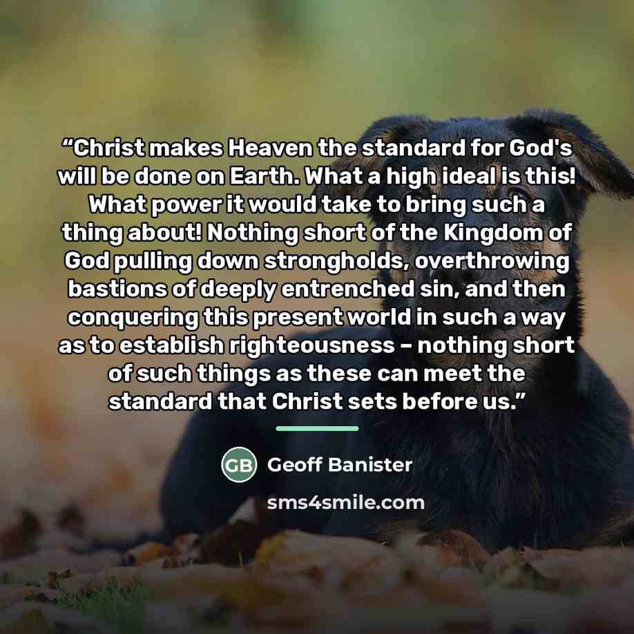 “Christ makes Heaven the standard for God's will be done on Earth. What a high ideal is this! What power it would take to bring such a thing about! Nothing short of the Kingdom of God pulling down strongholds, overthrowing bastions of deeply entrenched sin, and then conquering this present world in…” quote by Geoff Banister