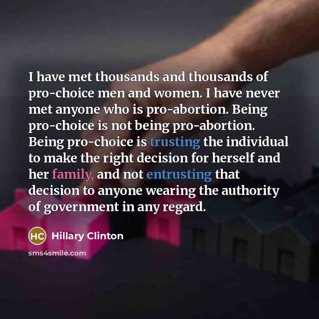 “I have met thousands and thousands of pro-choice men and women. I have never met anyone who is pro-abortion. Being pro-choice is not being pro-abortion. Being pro-choice is trusting the individual to make the right decision for herself and her family, and not entrusting that decision to anyone…” quote by Hillary Clinton