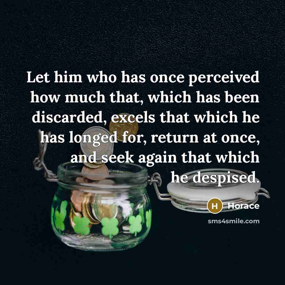 “Let him who has once perceived how much that, which has been discarded, excels that which he has longed for, return at once, and seek again that which he despised.” quote by Horace