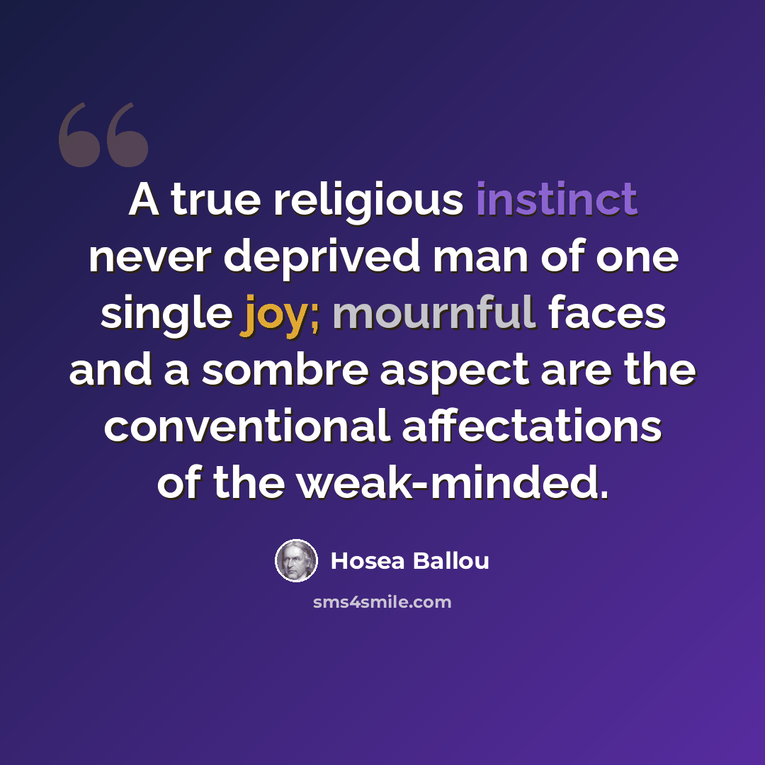 “A true religious instinct never deprived man of one single joy; mournful faces and a sombre aspect are the conventional affectations of the weak-minded.” quote by Hosea Ballou