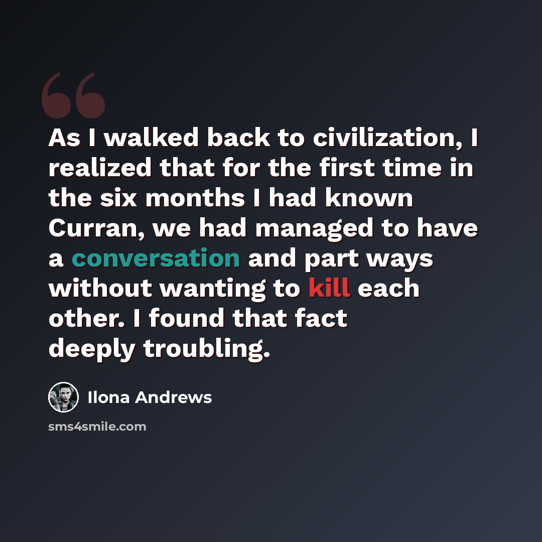 “As I walked back to civilization, I realized that for the first time in the six months I had known Curran, we had managed to have a conversation and part ways without wanting to kill each other. I found that fact deeply troubling.” quote by Ilona Andrews