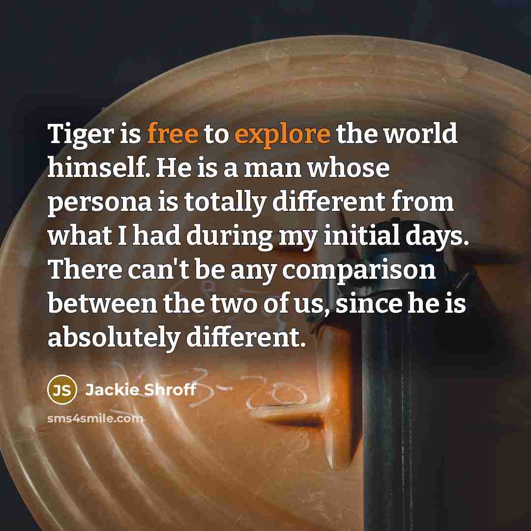 “Tiger is free to explore the world himself. He is a man whose persona is totally different from what I had during my initial days. There can't be any comparison between the two of us, since he is absolutely different.” quote by Jackie Shroff