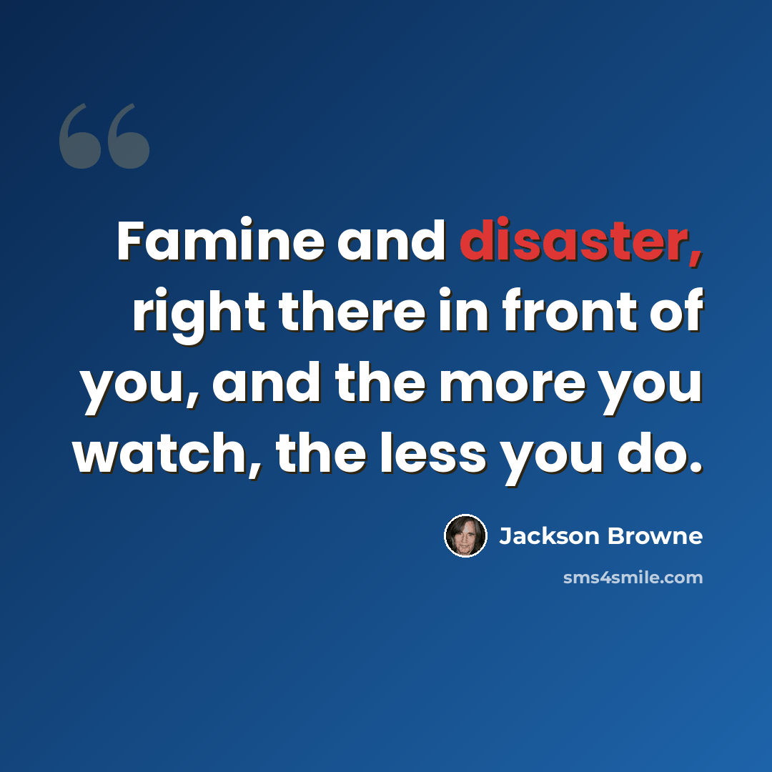 “Famine and disaster, right there in front of you, and the more you watch, the less you do.” quote by Jackson Browne