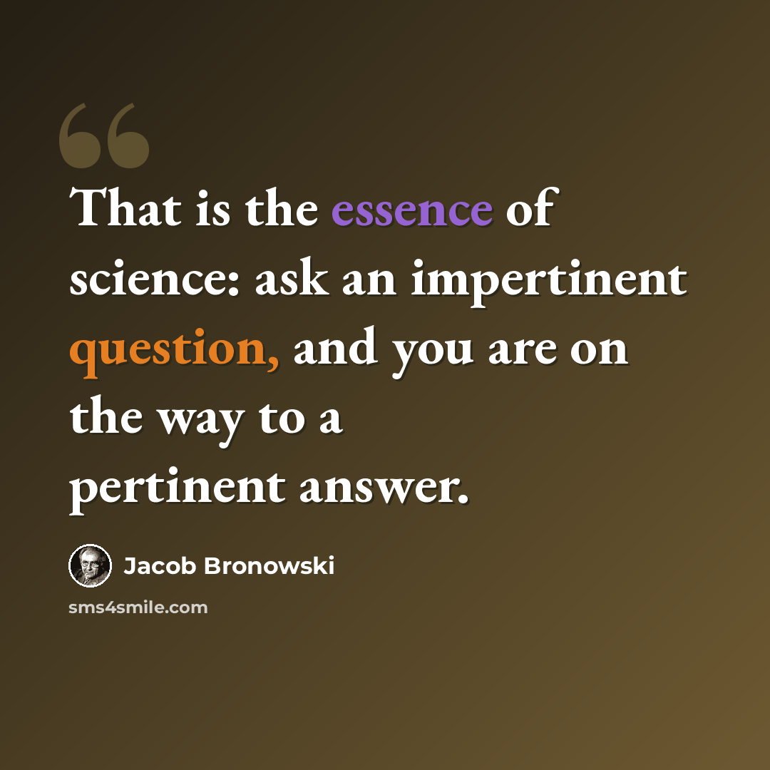 “That is the essence of science: ask an impertinent question, and you are on the way to a pertinent answer.” quote by Jacob Bronowski