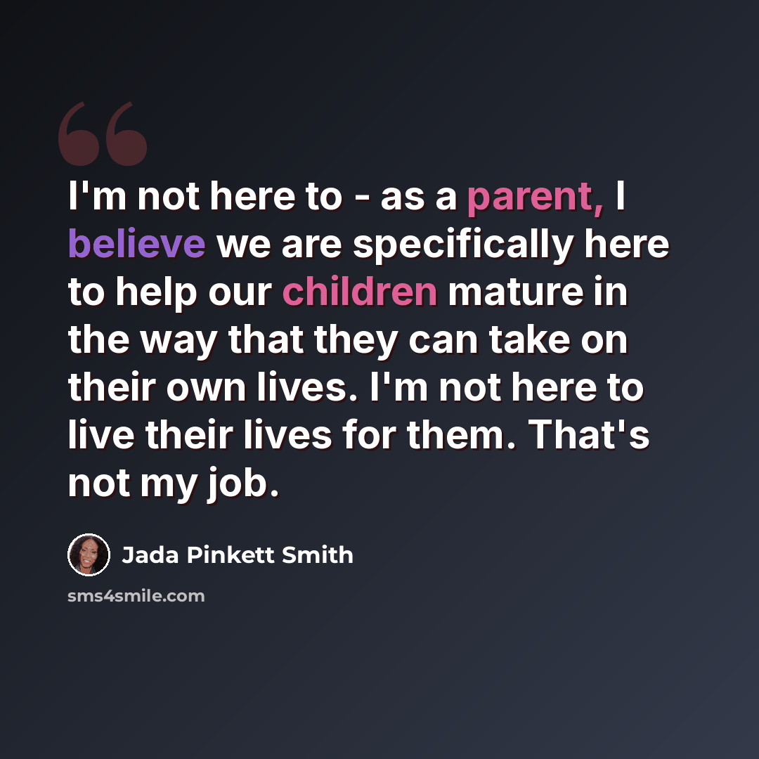 “I'm not here to - as a parent, I believe we are specifically here to help our children mature in the way that they can take on their own lives. I'm not here to live their lives for them. That's not my job.” quote by Jada Pinkett Smith