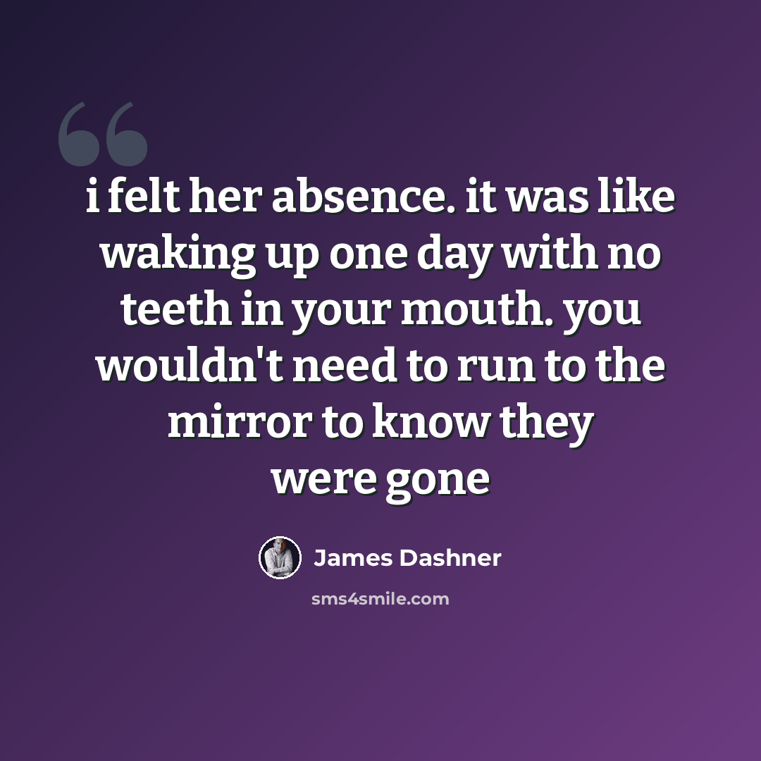 “i felt her absence. it was like waking up one day with no teeth in your mouth. you wouldn't need to run to the mirror to know they were gone” quote by James Dashner